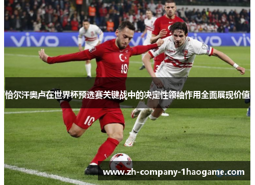 恰尔汗奥卢在世界杯预选赛关键战中的决定性领袖作用全面展现价值