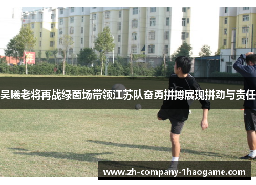 吴曦老将再战绿茵场带领江苏队奋勇拼搏展现拼劲与责任 吴曦老将再战绿茵场带领江苏队奋勇拼搏展现拼劲与责任