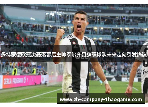 多特蒙德欧冠决赛落幕后主帅泰尔齐奇辞职球队未来走向引发热议 多特蒙德欧冠决赛落幕后主帅泰尔齐奇辞职球队未来走向引发热议