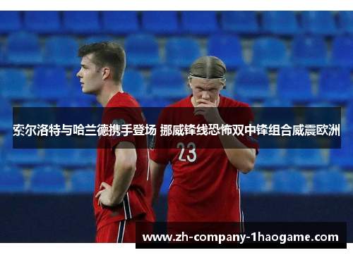 索尔洛特与哈兰德携手登场 挪威锋线恐怖双中锋组合威震欧洲 索尔洛特与哈兰德携手登场 挪威锋线恐怖双中锋组合威震欧洲