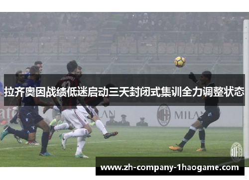 拉齐奥因战绩低迷启动三天封闭式集训全力调整状态