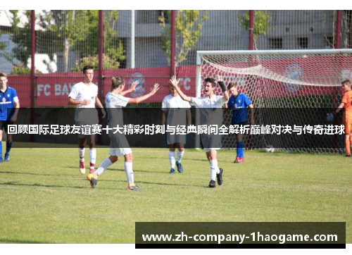 回顾国际足球友谊赛十大精彩时刻与经典瞬间全解析巅峰对决与传奇进球