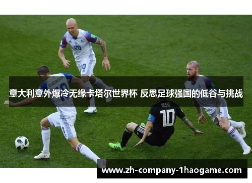 意大利意外爆冷无缘卡塔尔世界杯 反思足球强国的低谷与挑战